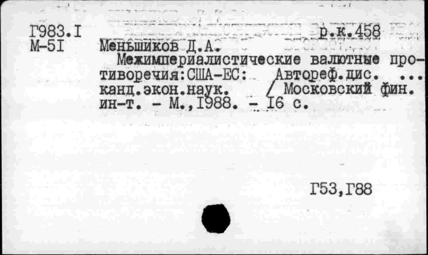 ﻿Г983.1
М-51
£.к.45§
Меньшиков Д.А. - *	-
Межимпериалистические валютные про тиворечия:США-ЕС: Автореф.дис. .. канц.экон.наук. / Московский фин. ин-т. - М.,1988. - 16 с.
Г53,Г88